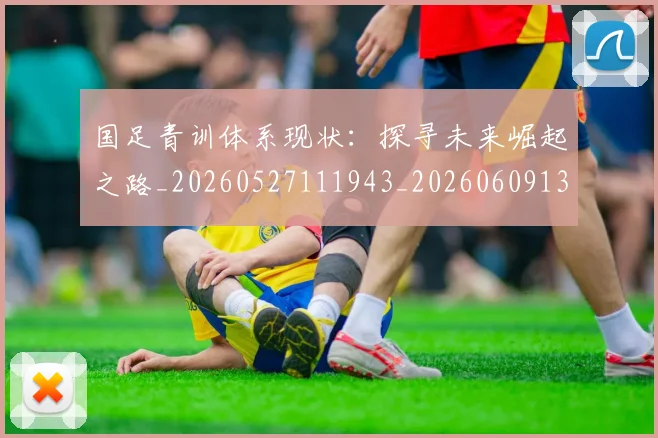 国足青训体系现状：探寻未来崛起之路_20260527111943_20260609132402