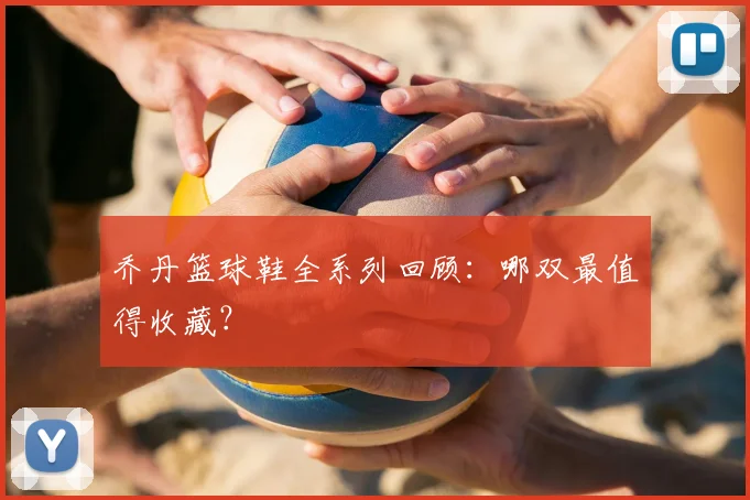 乔丹篮球鞋全系列回顾:哪双最值得收藏?