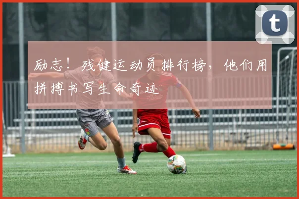 励志！残健运动员排行榜，他们用拼搏书写生命奇迹