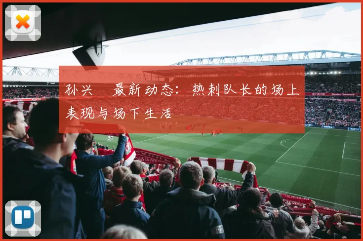 孙兴慜最新动态：热刺队长的场上表现与场下生活