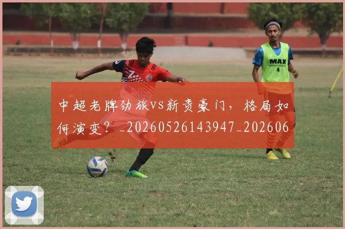 中超老牌劲旅vs新贵豪门,格局如何演变?_20260526143947_20260607160828