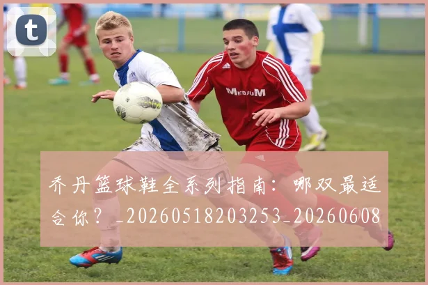 乔丹篮球鞋全系列指南:哪双最适合你?_20260518203253_20260608142428