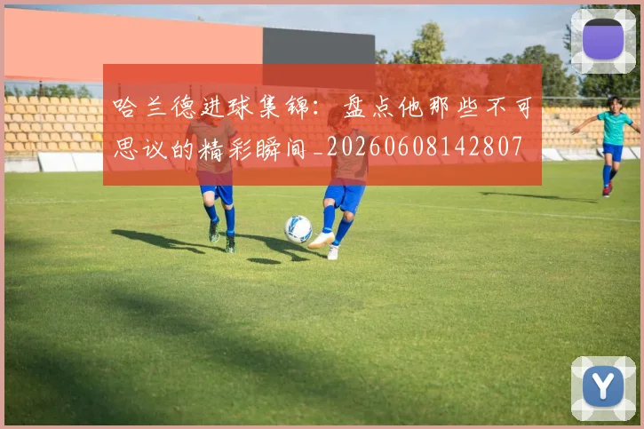 哈兰德进球集锦：盘点他那些不可思议的精彩瞬间_20260608142807