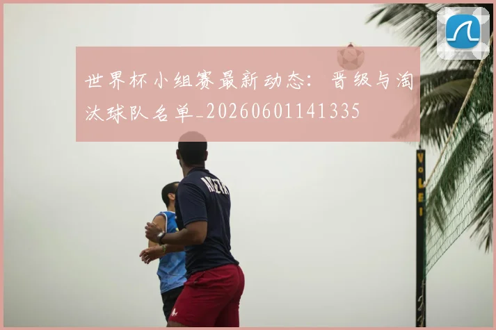 世界杯小组赛最新动态:晋级与淘汰球队名单_20260601141335